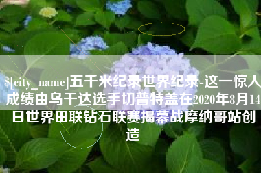 府谷五千米纪录世界纪录-这一惊人成绩由乌干达选手切普特盖在2020年8月14日世界田联钻石联赛揭幕战摩纳哥站创造