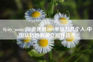 府谷短道速滑5000米接力几个人-中国队巧妙利用交接棒战术