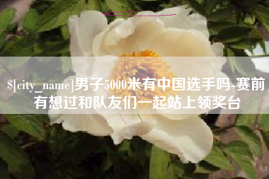 府谷男子5000米有中国选手吗-赛前有想过和队友们一起站上领奖台