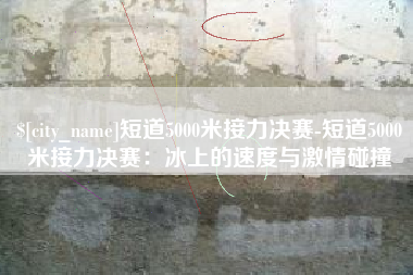 府谷短道5000米接力决赛-短道5000米接力决赛：冰上的速度与激情碰撞