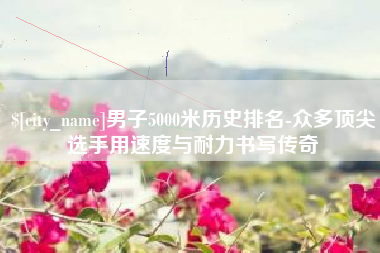 府谷男子5000米历史排名-众多顶尖选手用速度与耐力书写传奇