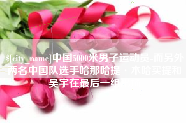 府谷中国5000米男子运动员-而另外两名中国队选手哈那哈提·木哈买提和吴宇在最后一组出场