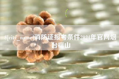 府谷消防证报考条件2024年官网烟台福山